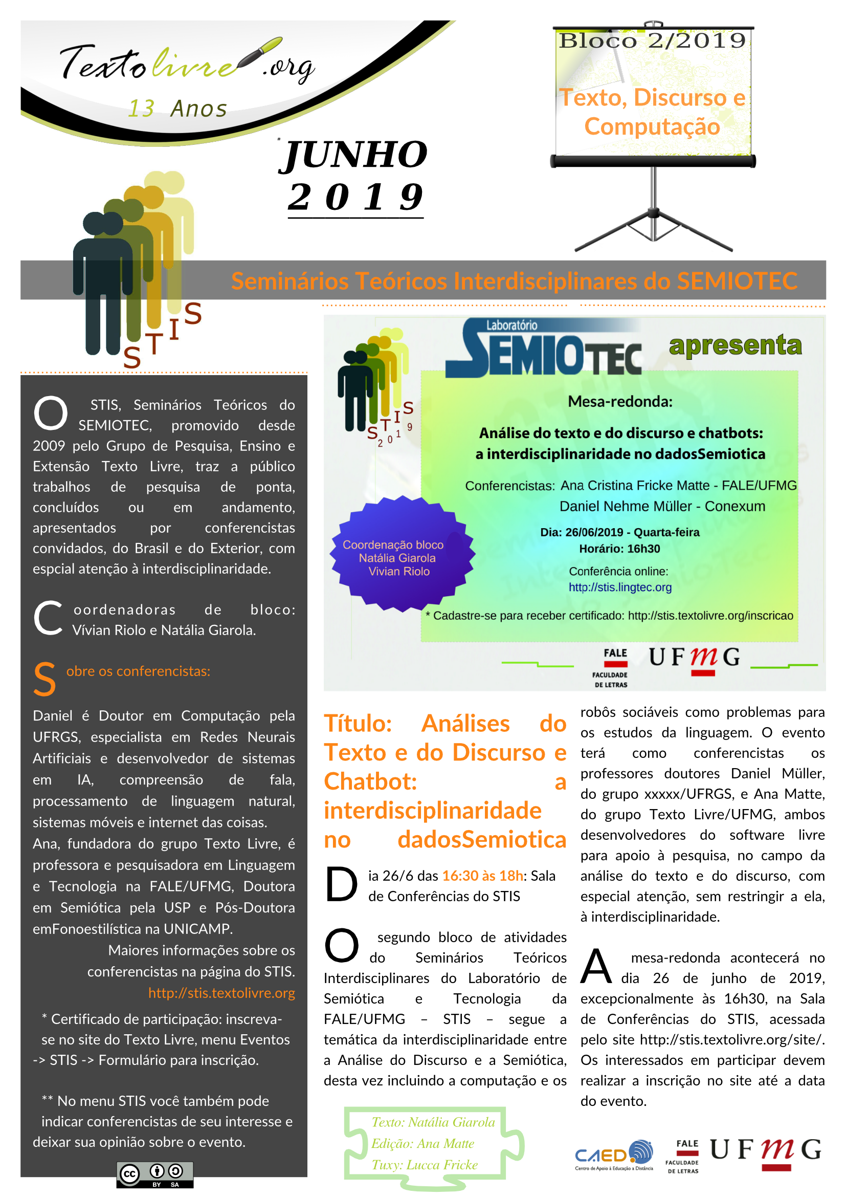 O STIS, Seminários Teóricos do SEMIOTEC, promovido desde 2009 pelo Grupo de Pesquisa, Ensino e Extensão Texto Livre, traz a público trabalhos de pesquisa de ponta, concluídos ou em andamento, apresentados por conferencistas convidados, do Brasil e do Exterior, com espcial atenção à interdisciplinaridade. Coordenadoras de bloco:  Vívian Riolo e Natália Giarola. Sobre os conferencistas: Daniel é Doutor em Computação pela UFRGS, especialista em Redes Neurais Artificiais e desenvolvedor de sistemas em IA, compreensão de fala, processamento de linguagem natural, sistemas móveis e internet das coisas. Ana, fundadora do grupo Texto Livre, é professora e pesquisadora em Linguagem e Tecnologia na FALE/UFMG, Doutora em Semiótica pela USP e Pós-Doutora emFonoestilística na UNICAMP.  Maiores informações sobre os conferencistas na página do STIS. http://stis.textolivre.org  * Certificado de participação: inscreva-se no site do Texto Livre, menu Eventos -> STIS -> Formulário para inscrição.  ** No menu STIS você também pode indicar conferencistas de seu interesse e deixar sua opinião sobre o evento. Título: Análises do Texto e do Discurso e Chatbot: a interdisciplinaridade no dadosSemiotica Dia 26/6 das 16:30 às 18h: Sala de Conferências do STIS O segundo bloco de atividades do Seminários Teóricos Interdisciplinares do Laboratório de Semiótica e Tecnologia da FALE/UFMG – STIS – segue a temática da interdisciplinaridade entre a Análise do Discurso e a Semiótica, desta vez incluindo a computação e os robôs sociáveis como problemas para os estudos da linguagem. O evento terá como conferencistas os professores doutores Daniel Müller, do grupo xxxxx/UFRGS, e Ana Matte, do grupo Texto Livre/UFMG, ambos desenvolvedores do software livre para apoio à pesquisa, no campo da análise do texto e do discurso, com especial atenção, sem restringir a ela,  à interdisciplinaridade. A mesa-redonda acontecerá no dia 26 de junho de 2019, excepcionalmente às 16h30, na Sala de Conferências do STIS, acessada pelo site http://stis.textolivre.org/site/. Os interessados em participar devem realizar a inscrição no site até a data do evento.