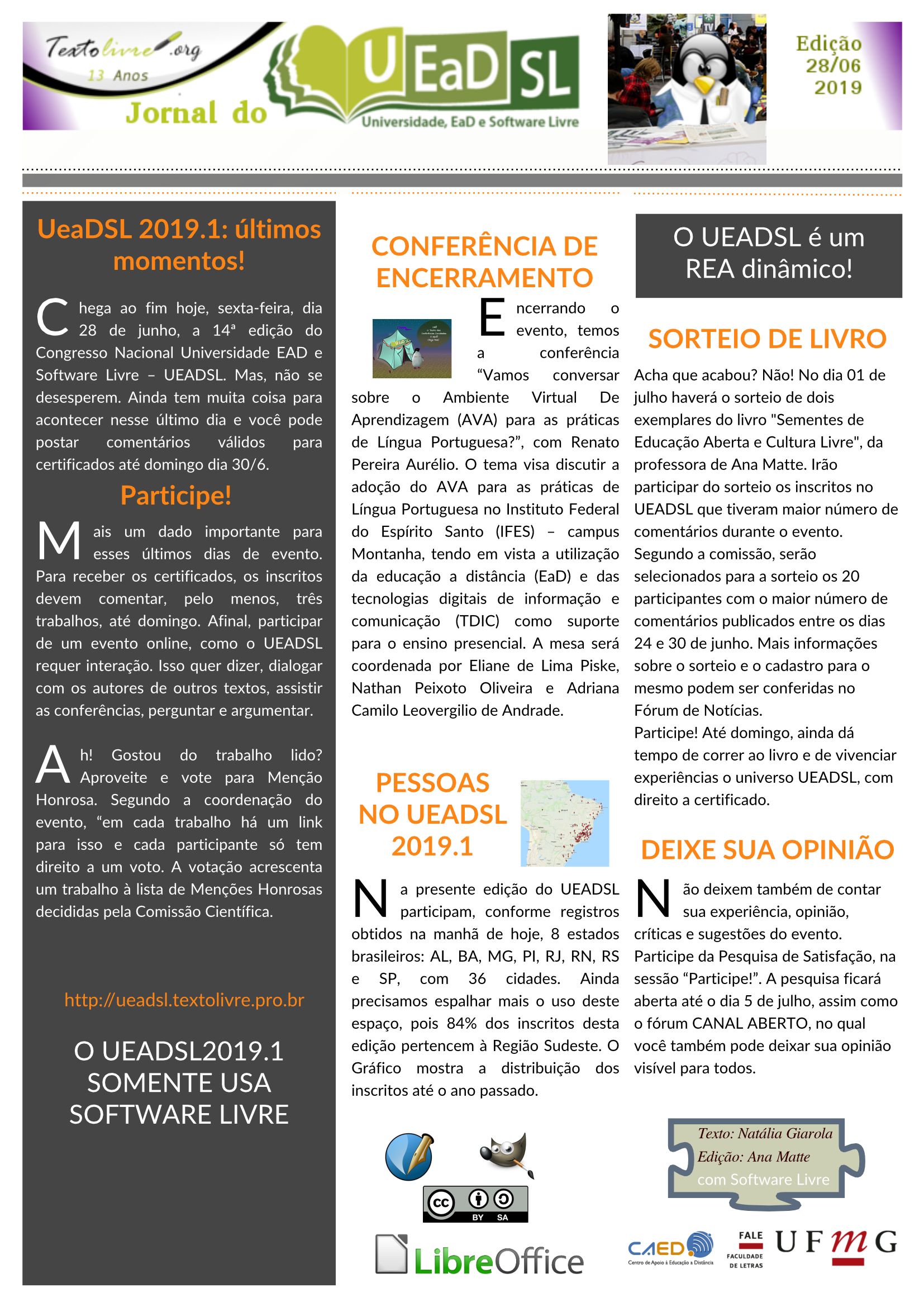 #paracegover Jornal do UEADSL - Edição de 28 de junho de 2019 UeaDSL 2019.1: últimos momentos! Chega ao fim hoje, sexta-feira, dia 28 de junho, a 14ª edição do Congresso Nacional Universidade EAD e Software Livre – UEADSL. Mas, não se desesperem. Ainda tem muita coisa para acontecer nesse último dia e você pode postar comentários válidos para certificados até domingo dia 30/6.  Participe!  Mais um dado importante para esses últimos dias de evento. Para receber os certificados, os inscritos devem comentar, pelo menos, três trabalhos, até domingo. Afinal, participar de um evento online, como o UEADSL requer interação. Isso quer dizer, dialogar com os autores de outros textos, assistir as conferências, perguntar e argumentar.  Ah! Gostou do trabalho lido? Aproveite e vote para Menção Honrosa. Segundo a coordenação do evento, “em cada trabalho há um link para isso e cada participante só tem direito a um voto. A votação acrescenta um trabalho à lista de Menções Honrosas decididas pela Comissão Científica.       http://ueadsl.textolivre.pro.br O UEADSL2019.1 SOMENTE USA SOFTWARE LIVRE CONFERÊNCIA DE ENCERRAMENTO Encerrando o evento, temos a conferência “Vamos conversar sobre o Ambiente Virtual De Aprendizagem (AVA) para as práticas de Língua Portuguesa?”, com Renato Pereira Aurélio. O tema visa discutir a adoção do AVA para as práticas de Língua Portuguesa no Instituto Federal do Espírito Santo (IFES) – campus Montanha, tendo em vista a utilização da educação a distância (EaD) e das tecnologias digitais de informação e comunicação (TDIC) como suporte para o ensino presencial. A mesa será coordenada por Eliane de Lima Piske, Nathan Peixoto Oliveira e Adriana Camilo Leovergilio de Andrade. O UEADSL é um REA dinâmico! PESSOAS NO UEADSL 2019.1 Na presente edição do UEADSL participam, conforme registros obtidos na manhã de hoje, 8 estados brasileiros: AL, BA, MG, PI, RJ, RN, RS e SP, com 36 cidades. Ainda precisamos espalhar mais o uso deste espaço, pois 84% dos inscritos desta edição pertencem à Região Sudeste. O Gráfico mostra a distribuição dos inscritos até o ano passado. SORTEIO DE LIVRO Acha que acabou? Não! No dia 01 de julho haverá o sorteio de dois exemplares do livro "Sementes de Educação Aberta e Cultura Livre", da professora de Ana Matte. Irão participar do sorteio os inscritos no UEADSL que tiveram maior número de comentários durante o evento.  Segundo a comissão, serão selecionados para a sorteio os 20 participantes com o maior número de comentários publicados entre os dias 24 e 30 de junho. Mais informações sobre o sorteio e o cadastro para o mesmo podem ser conferidas no Fórum de Notícias.  Participe! Até domingo, ainda dá tempo de correr ao livro e de vivenciar experiências o universo UEADSL, com direito a certificado.  DEIXE SUA OPINIÃO Não deixem também de contar sua experiência, opinião, críticas e sugestões do evento. Participe da Pesquisa de Satisfação, na sessão “Participe!”. A pesquisa ficará aberta até o dia 5 de julho, assim como o fórum CANAL ABERTO, no qual você também pode deixar sua opinião visível para todos.