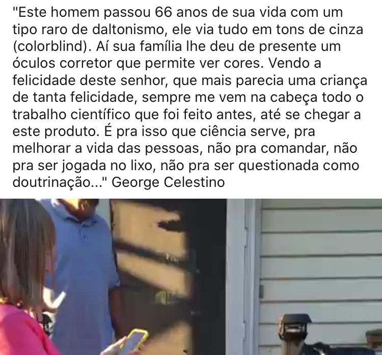 Este homem passou 66 anos de sua vida com um tipo raro de daltonismo, ele via tudo em tons de cinza (colorblind). Aí sua família lhe deu de presente um óculos corretor que permite ver cores. Vendo a felicidade deste senhor, que mais parecia uma criança de tanta felicidade, sempre me vem à cabeça todo o trabalho científico que foi feito antes, até se chegar a este produto. É pra isso que a ciência serve, pra melhorar a vida das pessoas, não pra comandaar, não pra ser jogada no lixo, não pra ser questionada como doutrinação..." George Celestino